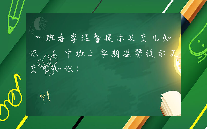中班春季温馨提示及育儿知识 (中班上学期温馨提示及育儿知识)
